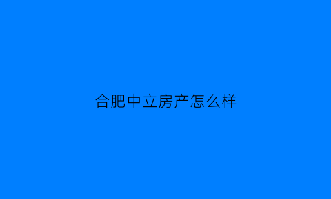 合肥中立房产怎么样(中立房地产公司怎么样)