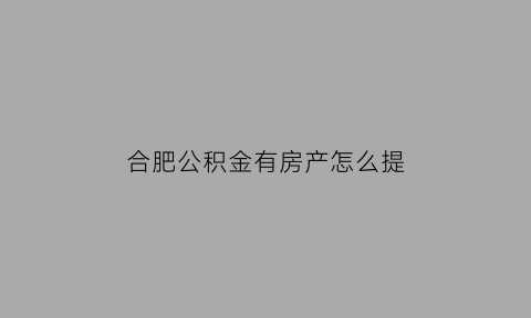 合肥公积金有房产怎么提(合肥住房公积金能取出来吗)