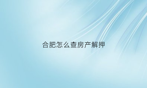 合肥怎么查房产解押(合肥房产解除抵押办理地点)