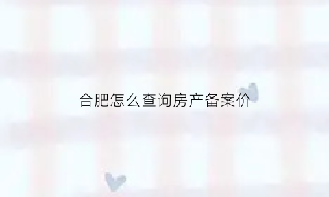 合肥怎么查询房产备案价(合肥房产备案价在哪查)