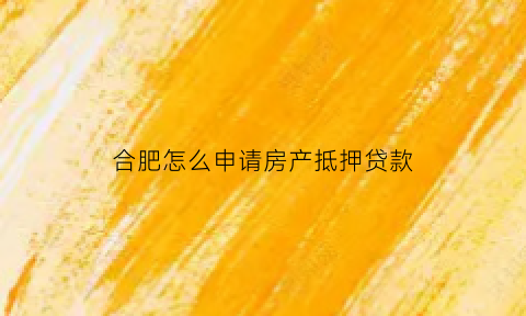 合肥怎么申请房产抵押贷款(合肥怎么申请房产抵押贷款业务)