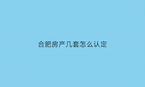 合肥房产几套怎么认定(合肥房子几套限购)