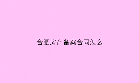 合肥房产备案合同怎么(合肥房产备案合同怎么办理)