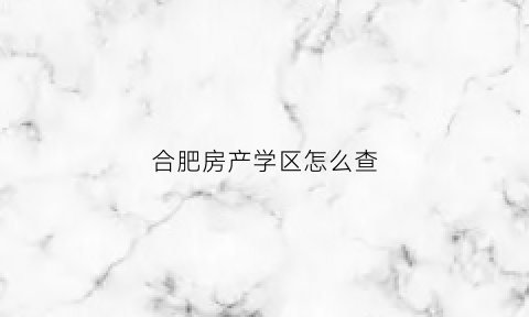 合肥房产学区怎么查(合肥查学区去哪里查)