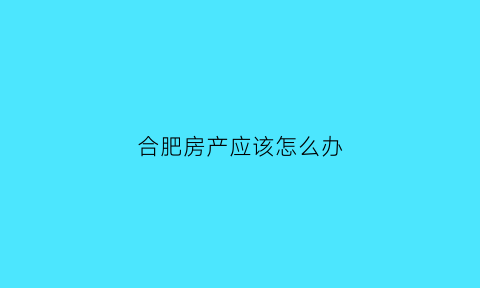 合肥房产应该怎么办(合肥新房房产证办理流程及费用)