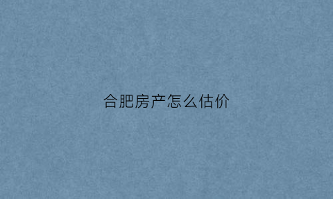 合肥房产怎么估价(合肥房产怎么估价出来)