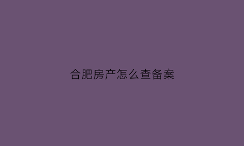 合肥房产怎么查备案(合肥房产备案查询系统)