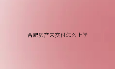 合肥房产未交付怎么上学(未交房怎么上小学)