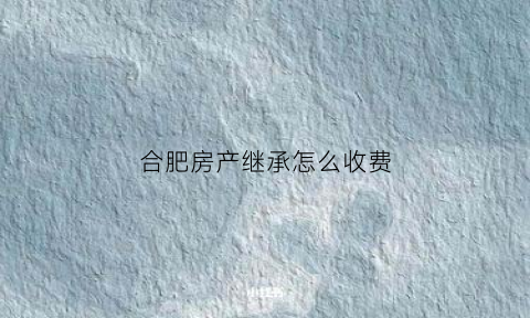 合肥房产继承怎么收费(合肥房产继承收费标准)