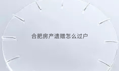 合肥房产遗赠怎么过户(合肥房产遗赠怎么过户给别人)