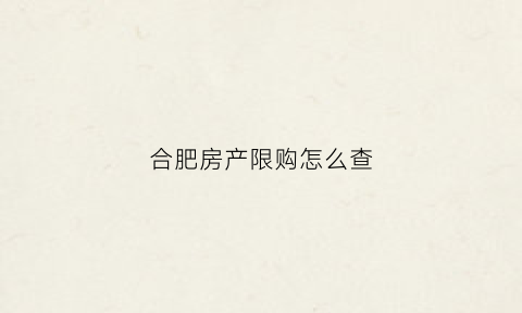 合肥房产限购怎么查(合肥限购查询需要什么资料)