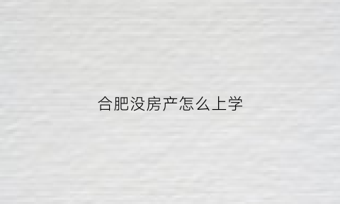 合肥没房产怎么上学(合肥无房上学)