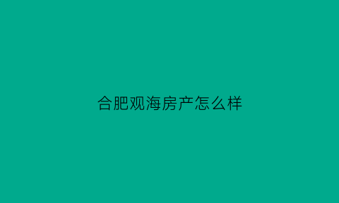 合肥观海房产怎么样(合肥观海房地产销售代理有限公司)