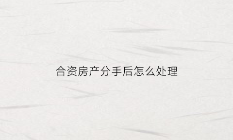 合资房产分手后怎么处理(合资房有什么风险)