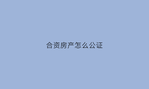 合资房产怎么公证(合资购买房产协议一定要公证吗)