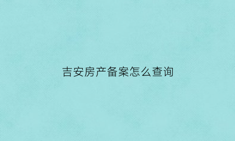 吉安房产备案怎么查询(吉安市房产备案查询)