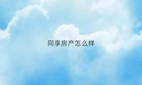 同享房产怎么样(同享房产怎么样可靠吗)
