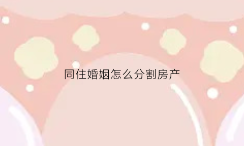 同住婚姻怎么分割房产(同住婚姻怎么分割房产呢)
