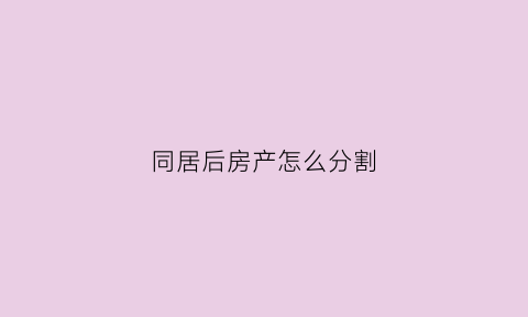 同居后房产怎么分割(同居期间房产分割裁判规则)