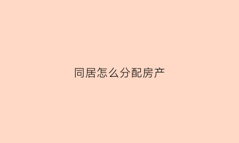 同居怎么分配房产(同居怎么分配房产的)