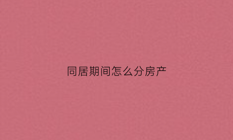 同居期间怎么分房产(同居如何分财产)