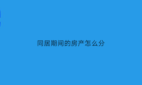 同居期间的房产怎么分(同居期间房产如何分割)
