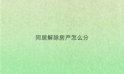 同居解除房产怎么分(同居关系解除后共同财产怎样分割)