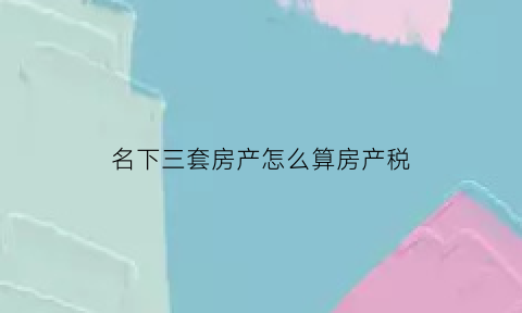 名下三套房产怎么算房产税(名下三套房要交多少税)