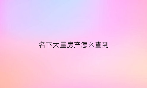 名下大量房产怎么查到(名下的房子怎么查询)