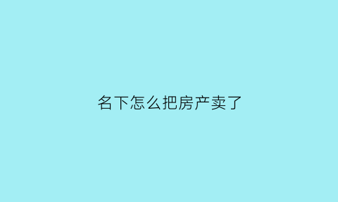 名下怎么把房产卖了(如何将自己名下的房产转到父母名下)