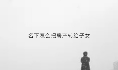 名下怎么把房产转给子女(怎么把名下的房子过户给父母)