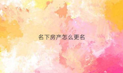 名下房产怎么更名(名下房产怎么转移)