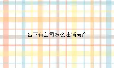 名下有公司怎么注销房产(以公司名义买房公司注销房产怎么办)