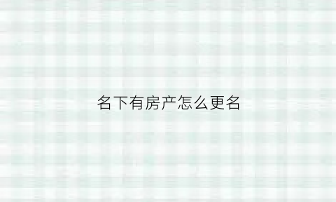 名下有房产怎么更名(名下房产可以改成亲人吗)