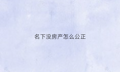 名下没房产怎么公正(名下没房产怎么公正过户)