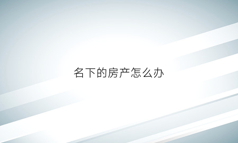 名下的房产怎么办(名下有房产有什么好处)