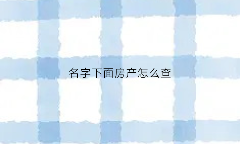 名字下面房产怎么查(名下房产怎么查)