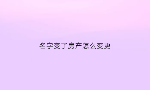 名字变了房产怎么变更(名字变了房产证怎么办)