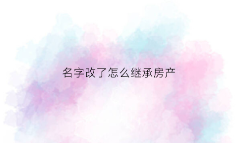 名字改了怎么继承房产(改了名字还能继承遗产吗)