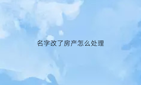 名字改了房产怎么处理(改了名字后房子可以变更姓名吗)