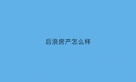 后浪房产怎么样(后浪悦府售楼处电话)