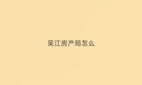 吴江房产局怎么(吴江房管局工作时间)