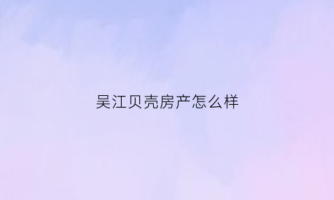 吴江贝壳房产怎么样(吴江贝壳签约中心)