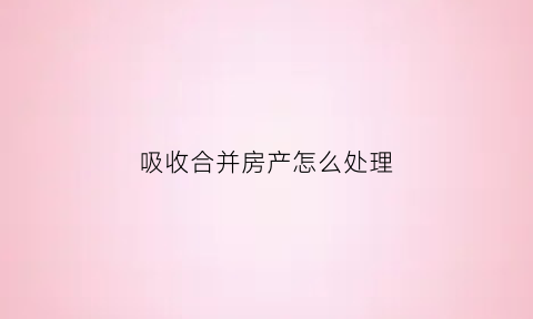 吸收合并房产怎么处理(吸收合并房产过户的涉税处理)