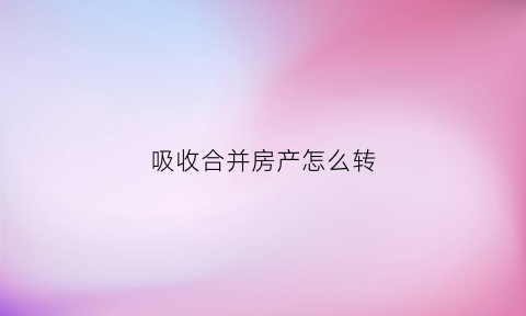 吸收合并房产怎么转(吸收合并房地产企业税务问题)