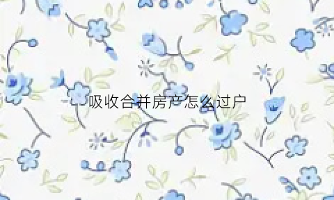 吸收合并房产怎么过户(吸收合并房产过户需要开发票吗)