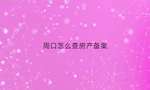 周口怎么查房产备案(周口房屋备案查询系统)