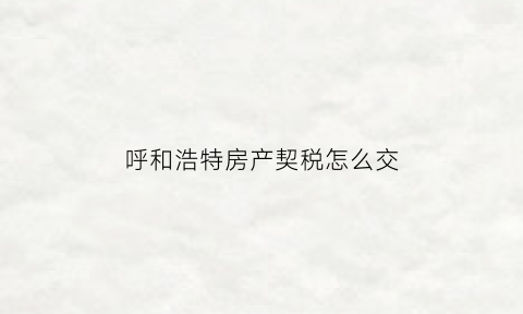 呼和浩特房产契税怎么交(呼和浩特市契税怎么收费)
