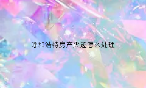 呼和浩特房产灭迹怎么处理(呼和浩特市房地产乱象)