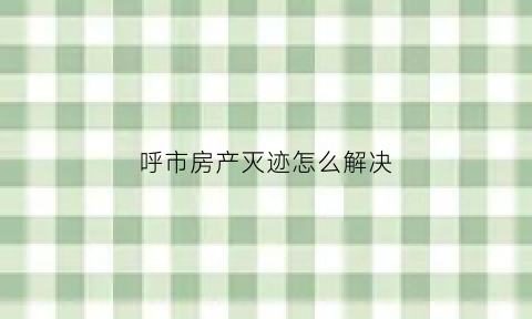 呼市房产灭迹怎么解决(呼市楼房)